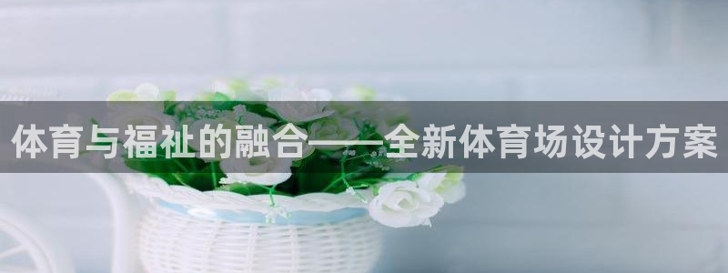 注册凯捷体育：体育与福祉的融合——全新体育场设计方案