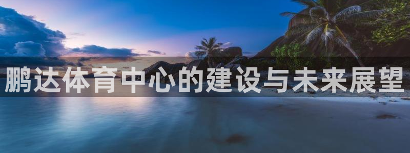 凯捷体育官方客服电话：鹏达体育中心的建设与未来展望