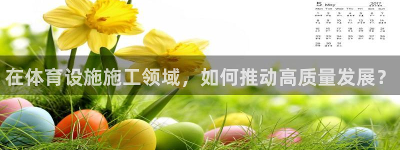 凯捷体育集团官网首页网址：在体育设施施工领域，如何推动高质量