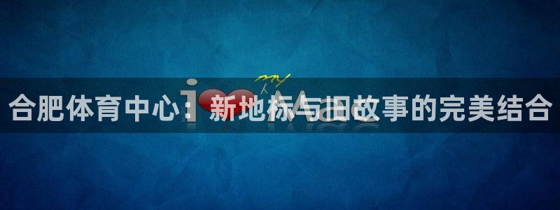 凯捷体育集团官网网址：合肥体育中心：新地标与旧故事的完美结合