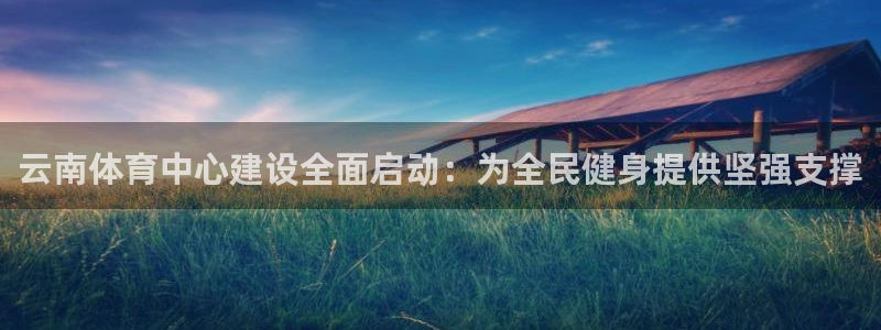 凯捷平台体育：云南体育中心建设全面启动：为全民健身提供坚强支 
